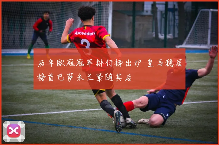 历年欧冠冠军排行榜出炉 皇马稳居榜首巴萨米兰紧随其后