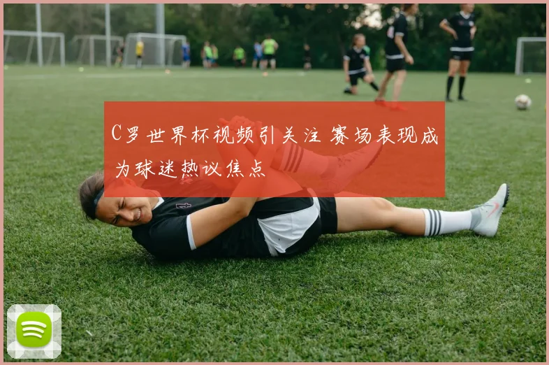 C罗世界杯视频引关注 赛场表现成为球迷热议焦点