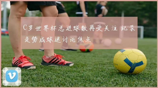 C罗世界杯总进球数再受关注 纪录走势成球迷讨论焦点