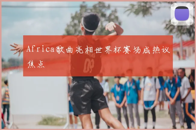 Africa歌曲亮相世界杯赛场成热议焦点